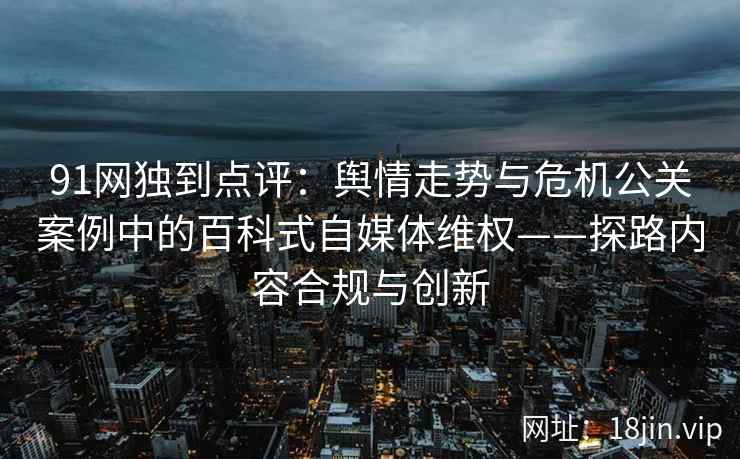 91网独到点评：舆情走势与危机公关案例中的百科式自媒体维权——探路内容合规与创新