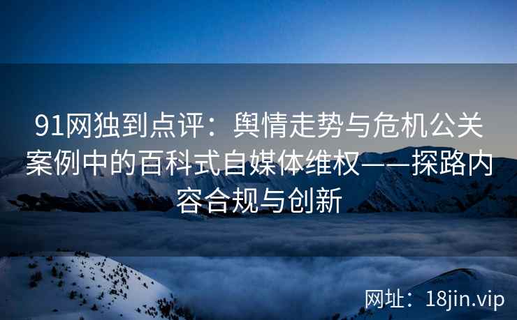 91网独到点评：舆情走势与危机公关案例中的百科式自媒体维权——探路内容合规与创新