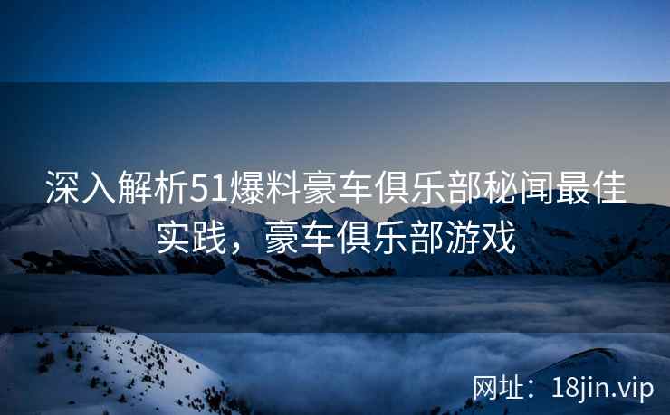 深入解析51爆料豪车俱乐部秘闻最佳实践，豪车俱乐部游戏