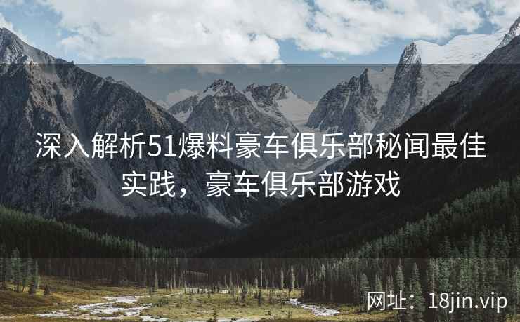 深入解析51爆料豪车俱乐部秘闻最佳实践，豪车俱乐部游戏