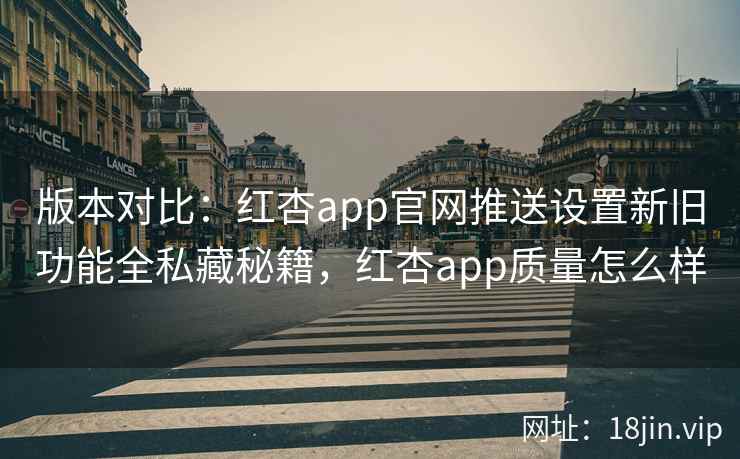 版本对比：红杏app官网推送设置新旧功能全私藏秘籍，红杏app质量怎么样