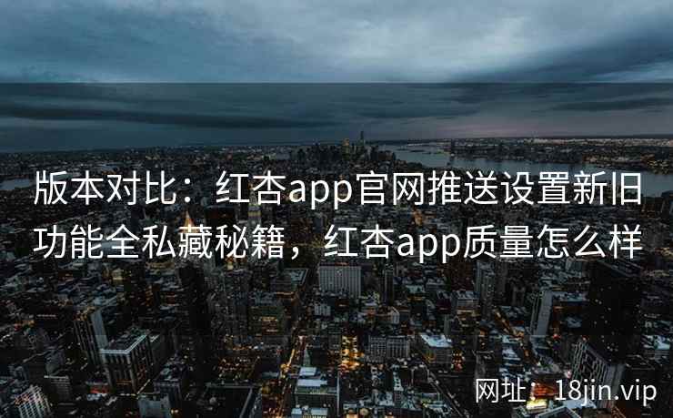 版本对比：红杏app官网推送设置新旧功能全私藏秘籍，红杏app质量怎么样