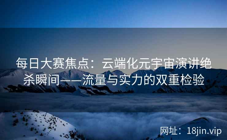 每日大赛焦点：云端化元宇宙演讲绝杀瞬间——流量与实力的双重检验
