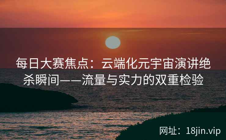 每日大赛焦点：云端化元宇宙演讲绝杀瞬间——流量与实力的双重检验
