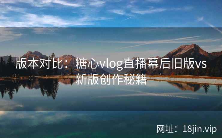 版本对比：糖心vlog直播幕后旧版vs新版创作秘籍