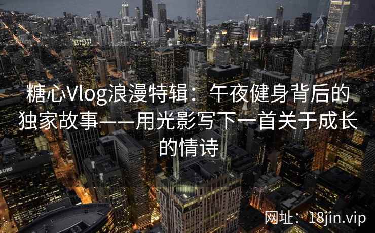 糖心Vlog浪漫特辑：午夜健身背后的独家故事——用光影写下一首关于成长的情诗