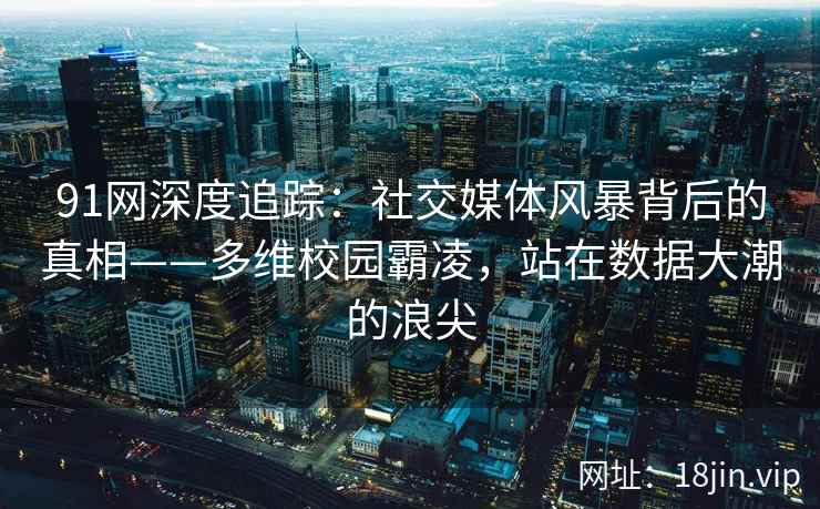 91网深度追踪：社交媒体风暴背后的真相——多维校园霸凌，站在数据大潮的浪尖