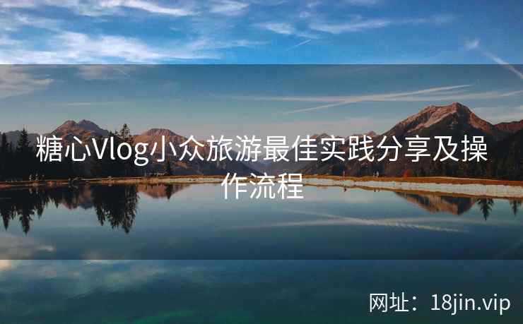 糖心Vlog小众旅游最佳实践分享及操作流程