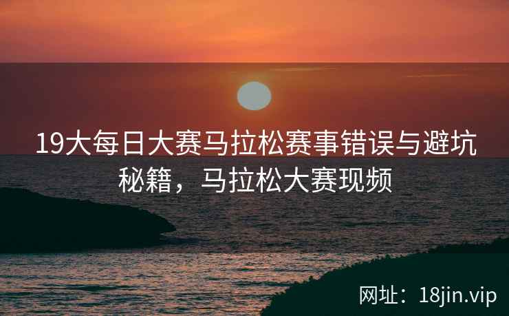 19大每日大赛马拉松赛事错误与避坑秘籍，马拉松大赛现频