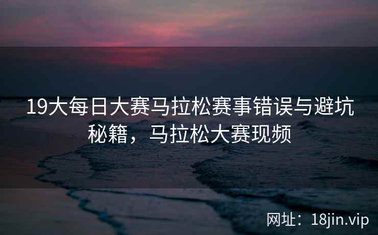 19大每日大赛马拉松赛事错误与避坑秘籍，马拉松大赛现频