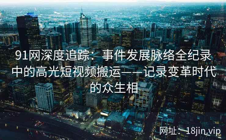 91网深度追踪：事件发展脉络全纪录中的高光短视频搬运——记录变革时代的众生相