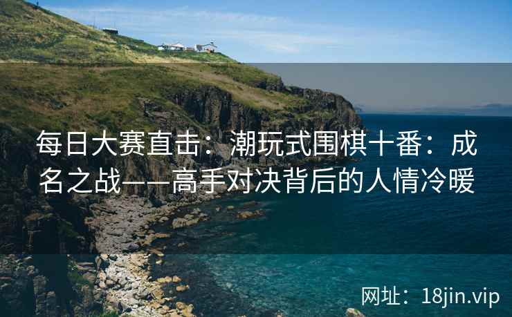 每日大赛直击：潮玩式围棋十番：成名之战——高手对决背后的人情冷暖
