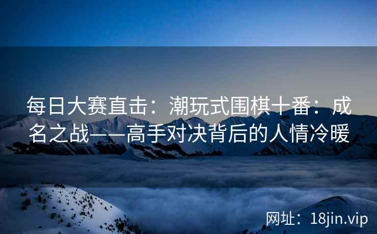 每日大赛直击：潮玩式围棋十番：成名之战——高手对决背后的人情冷暖