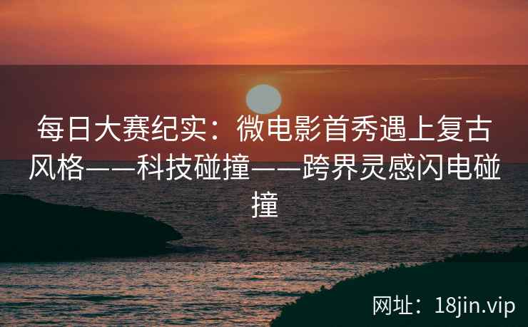 每日大赛纪实：微电影首秀遇上复古风格——科技碰撞——跨界灵感闪电碰撞