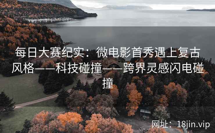 每日大赛纪实：微电影首秀遇上复古风格——科技碰撞——跨界灵感闪电碰撞
