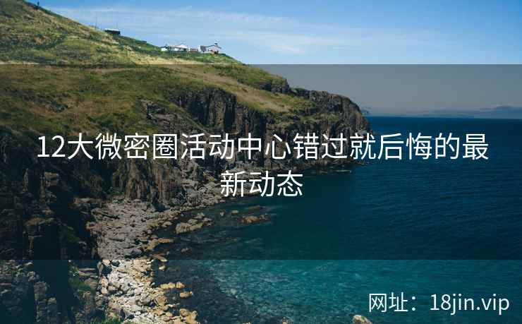 12大微密圈活动中心错过就后悔的最新动态