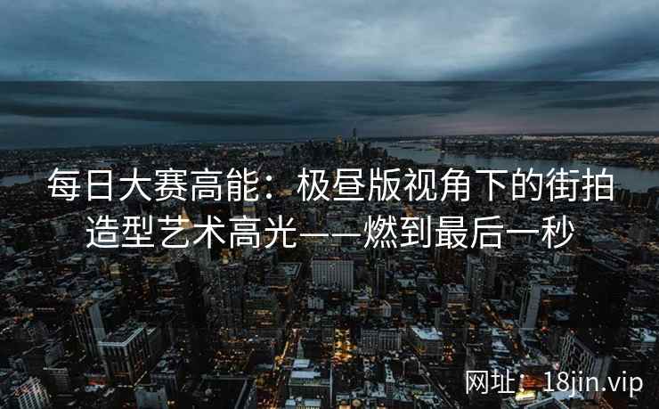 每日大赛高能：极昼版视角下的街拍造型艺术高光——燃到最后一秒