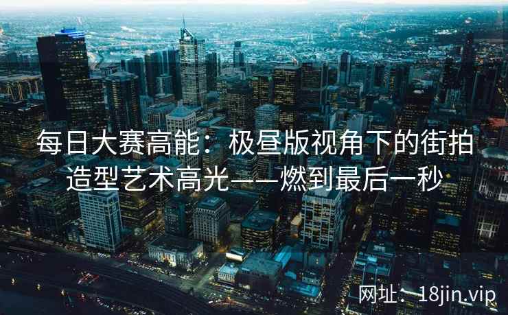 每日大赛高能：极昼版视角下的街拍造型艺术高光——燃到最后一秒