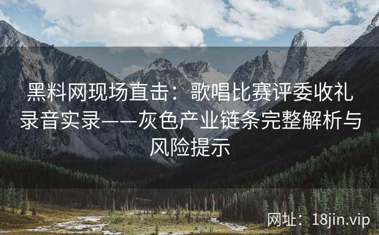 黑料网现场直击：歌唱比赛评委收礼录音实录——灰色产业链条完整解析与风险提示
