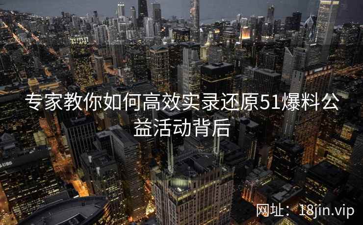 专家教你如何高效实录还原51爆料公益活动背后