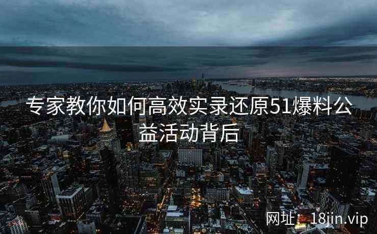 专家教你如何高效实录还原51爆料公益活动背后