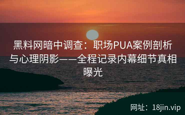 黑料网暗中调查：职场PUA案例剖析与心理阴影——全程记录内幕细节真相曝光