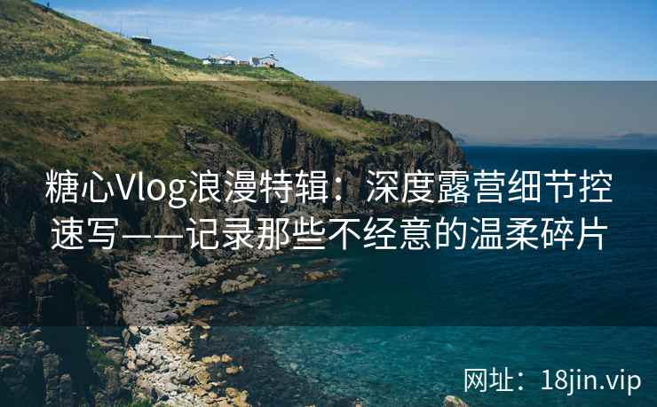 糖心Vlog浪漫特辑：深度露营细节控速写——记录那些不经意的温柔碎片