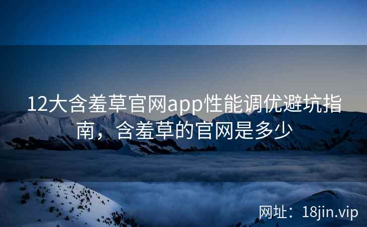 12大含羞草官网app性能调优避坑指南，含羞草的官网是多少