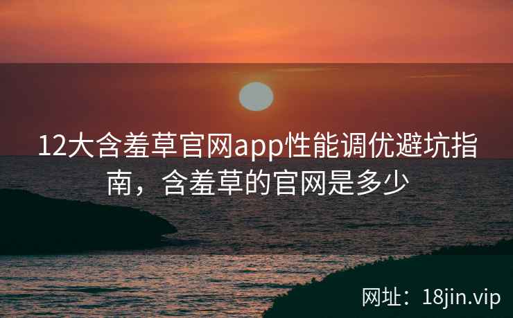 12大含羞草官网app性能调优避坑指南，含羞草的官网是多少