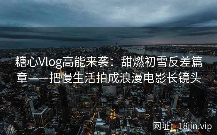 糖心Vlog高能来袭：甜燃初雪反差篇章——把慢生活拍成浪漫电影长镜头