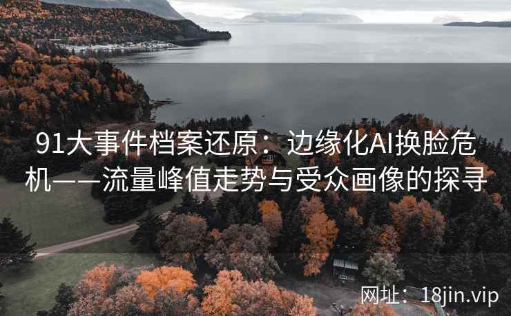 91大事件档案还原：边缘化AI换脸危机——流量峰值走势与受众画像的探寻