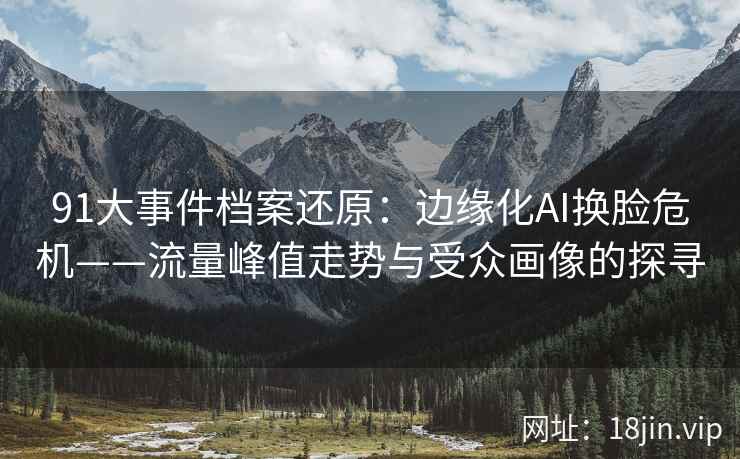 91大事件档案还原：边缘化AI换脸危机——流量峰值走势与受众画像的探寻