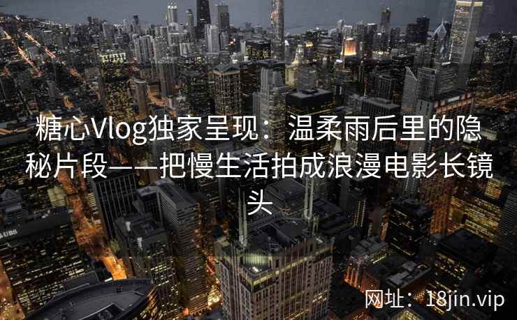 糖心Vlog独家呈现：温柔雨后里的隐秘片段——把慢生活拍成浪漫电影长镜头