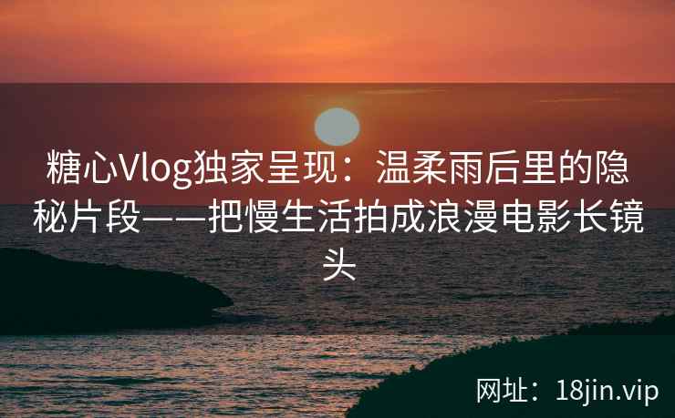 糖心Vlog独家呈现：温柔雨后里的隐秘片段——把慢生活拍成浪漫电影长镜头
