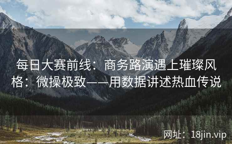 每日大赛前线：商务路演遇上璀璨风格：微操极致——用数据讲述热血传说
