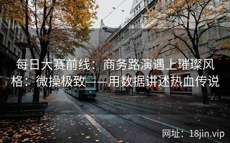 每日大赛前线：商务路演遇上璀璨风格：微操极致——用数据讲述热血传说