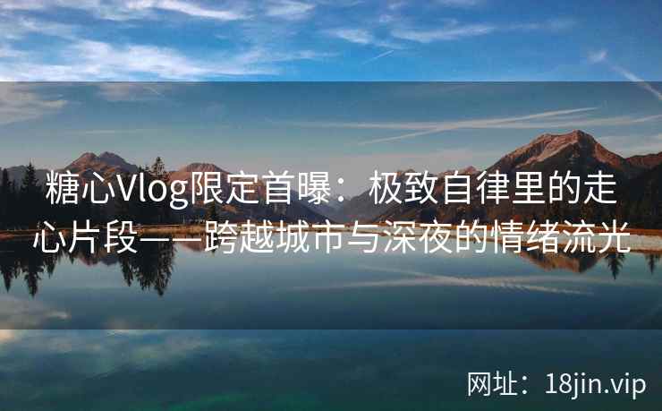 糖心Vlog限定首曝：极致自律里的走心片段——跨越城市与深夜的情绪流光