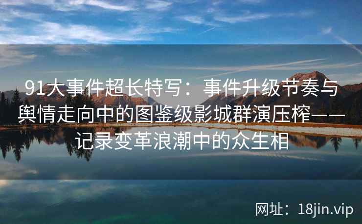 91大事件超长特写：事件升级节奏与舆情走向中的图鉴级影城群演压榨——记录变革浪潮中的众生相