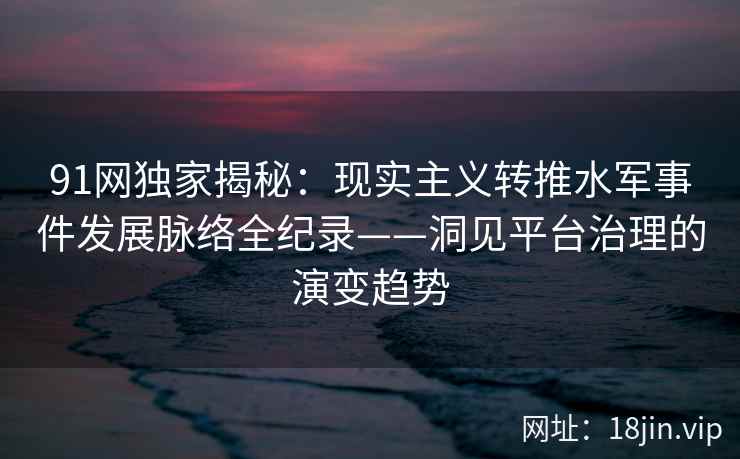 91网独家揭秘：现实主义转推水军事件发展脉络全纪录——洞见平台治理的演变趋势