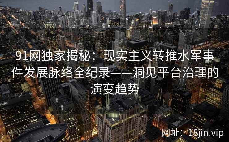 91网独家揭秘：现实主义转推水军事件发展脉络全纪录——洞见平台治理的演变趋势
