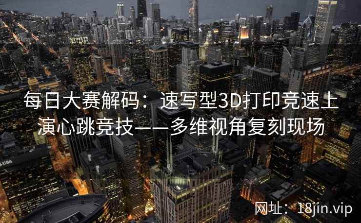 每日大赛解码：速写型3D打印竞速上演心跳竞技——多维视角复刻现场