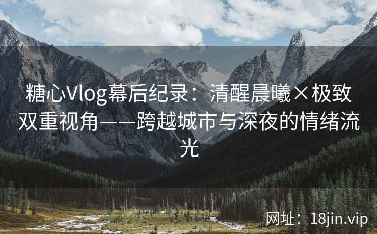 糖心Vlog幕后纪录：清醒晨曦×极致双重视角——跨越城市与深夜的情绪流光