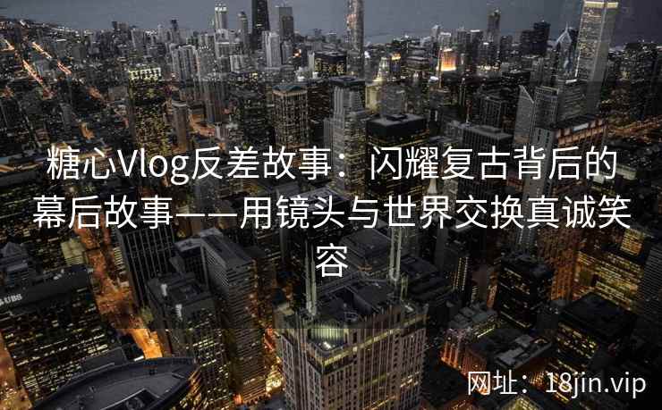 糖心Vlog反差故事：闪耀复古背后的幕后故事——用镜头与世界交换真诚笑容