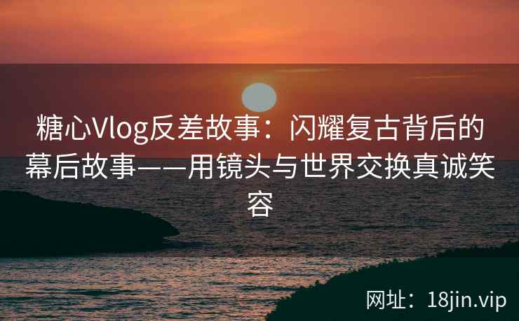糖心Vlog反差故事：闪耀复古背后的幕后故事——用镜头与世界交换真诚笑容