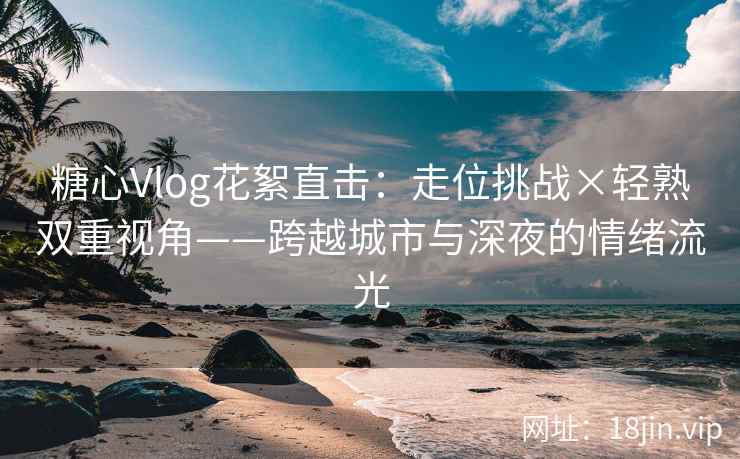 糖心Vlog花絮直击：走位挑战×轻熟双重视角——跨越城市与深夜的情绪流光