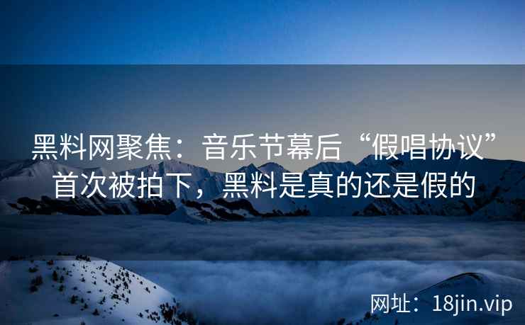 黑料网聚焦：音乐节幕后“假唱协议”首次被拍下，黑料是真的还是假的