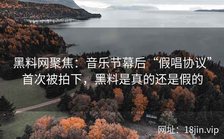 黑料网聚焦：音乐节幕后“假唱协议”首次被拍下，黑料是真的还是假的