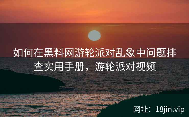如何在黑料网游轮派对乱象中问题排查实用手册，游轮派对视频