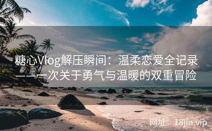 糖心Vlog解压瞬间：温柔恋爱全记录——一次关于勇气与温暖的双重冒险