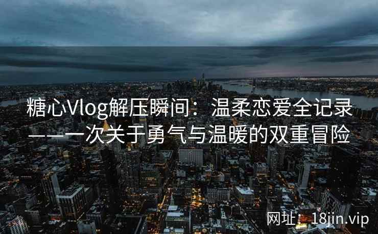 糖心Vlog解压瞬间：温柔恋爱全记录——一次关于勇气与温暖的双重冒险